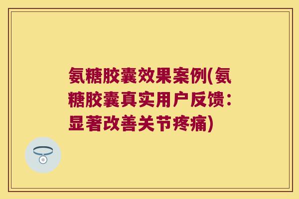 氨糖胶囊效果案例(氨糖胶囊真实用户反馈：显著改善关节)