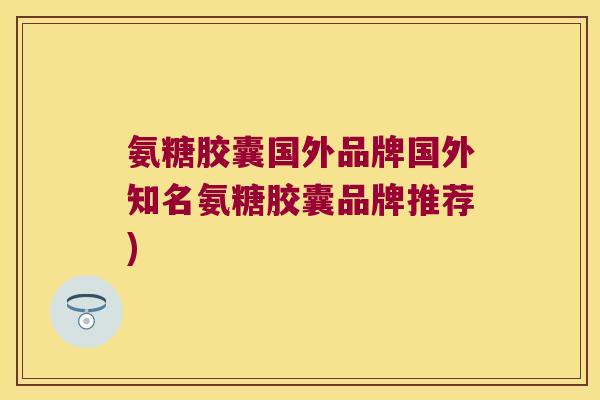 氨糖胶囊国外品牌国外知名氨糖胶囊品牌推荐) 氨糖胶囊国外品牌国外知名氨糖胶囊品牌推荐)