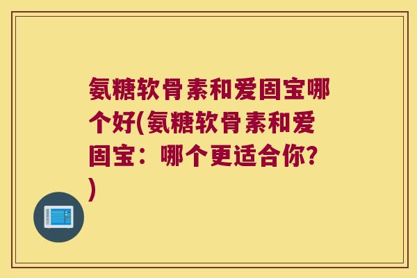 氨糖软骨素和爱固宝哪个好(氨糖软骨素和爱固宝:哪个更适合你?) 氨糖软骨素和爱固宝哪个好(氨糖软骨素和爱固宝:哪个更适合你?)