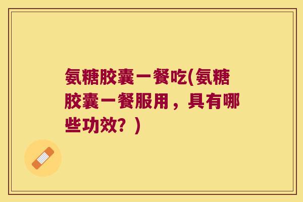 氨糖胶囊一餐吃(氨糖胶囊一餐服用,具有哪些功效?) 氨糖胶囊一餐吃(氨糖胶囊一餐服用,具有哪些功效?)