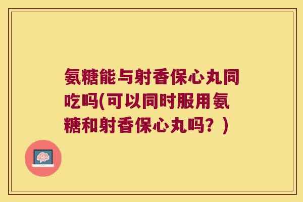 氨糖能与射香保心丸同吃吗(可以同时服用氨糖和射香保心丸吗?) 氨糖能与射香保心丸同吃吗(可以同时服用氨糖和射香保心丸吗?)