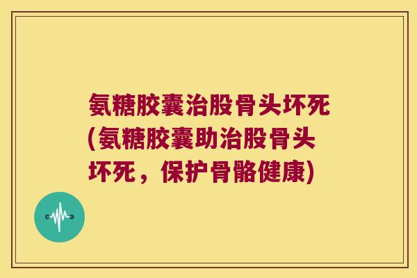 氨糖胶囊股骨头坏死(氨糖胶囊助股骨头坏死，保护骨骼健康)