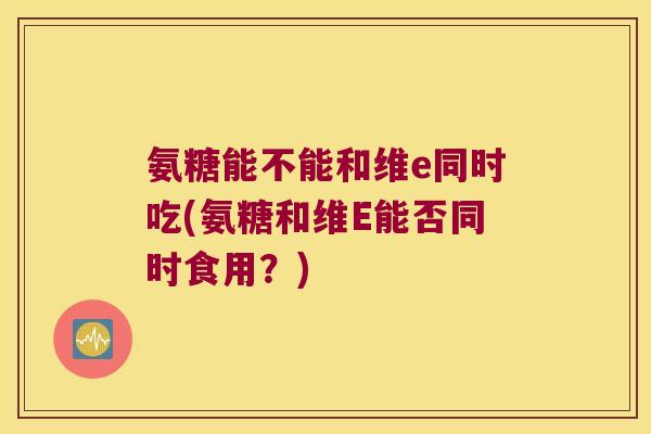 氨糖能不能和维e同时吃(氨糖和维E能否同时食用?) 氨糖能不能和维e同时吃(氨糖和维E能否同时食用?)
