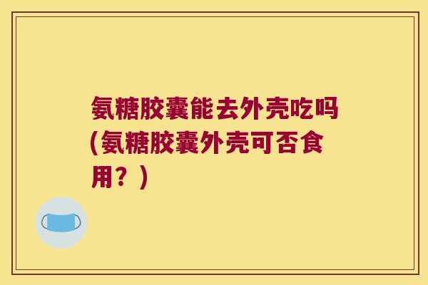氨糖胶囊能去外壳吃吗(氨糖胶囊外壳可否食用?) 氨糖胶囊能去外壳吃吗(氨糖胶囊外壳可否食用?)