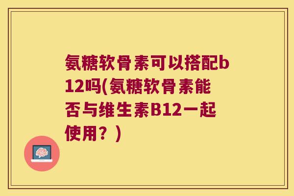 氨糖软骨素可以搭配b12吗(氨糖软骨素能否与维生素B12一起使用?) 氨糖软骨素可以搭配b12吗(氨糖软骨素能否与维生素B12一起使用?)