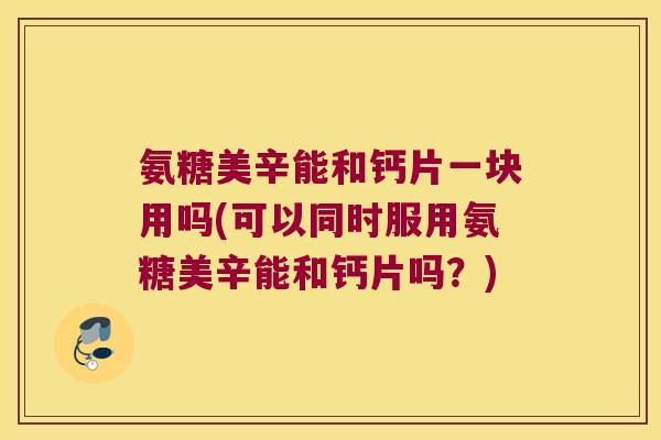 氨糖美辛能和钙片一块用吗(可以同时服用氨糖美辛能和钙片吗?) 氨糖美辛能和钙片一块用吗(可以同时服用氨糖美辛能和钙片吗?)