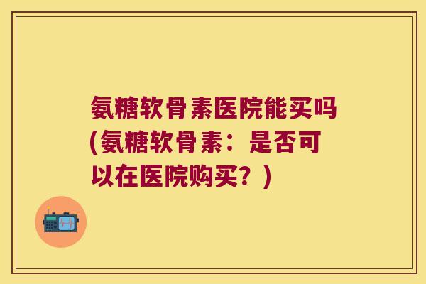 氨糖软骨素医院能买吗(氨糖软骨素:是否可以在医院购买?) 氨糖软骨素医院能买吗(氨糖软骨素:是否可以在医院购买?)