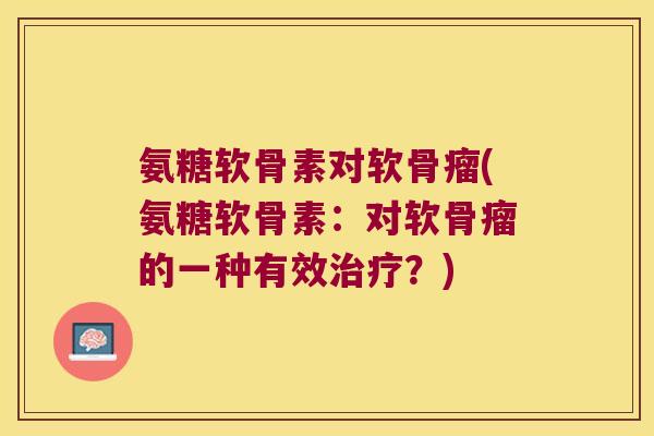 氨糖软骨素对软骨瘤(氨糖软骨素:对软骨瘤的一种有效?) 氨糖软骨素对软骨瘤(氨糖软骨素:对软骨瘤的一种有效?)