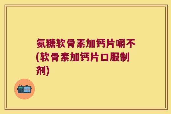 氨糖软骨素加钙片嚼不(软骨素加钙片口服制剂)