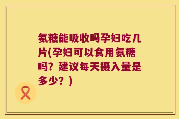 氨糖能吸收吗孕妇吃几片(孕妇可以食用氨糖吗？建议每天摄入量是多少？)