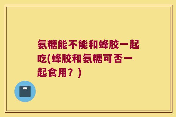 氨糖能不能和蜂胶一起吃(蜂胶和氨糖可否一起食用？)
