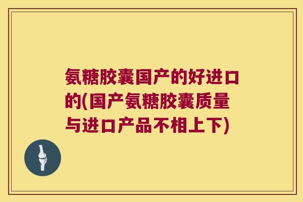 氨糖胶囊国产的好进口的(国产氨糖胶囊质量与进口产品不相上下)