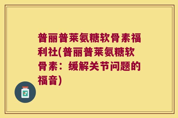 普丽普莱氨糖软骨素福利社(普丽普莱氨糖软骨素:缓解关节问题的福音) 普丽普莱氨糖软骨素福利社(普丽普莱氨糖软骨素:缓解关节问题的福音)