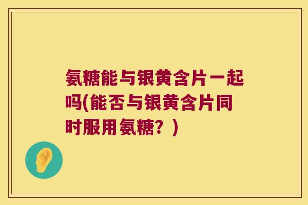 氨糖能与银黄含片一起吗(能否与银黄含片同时服用氨糖？)