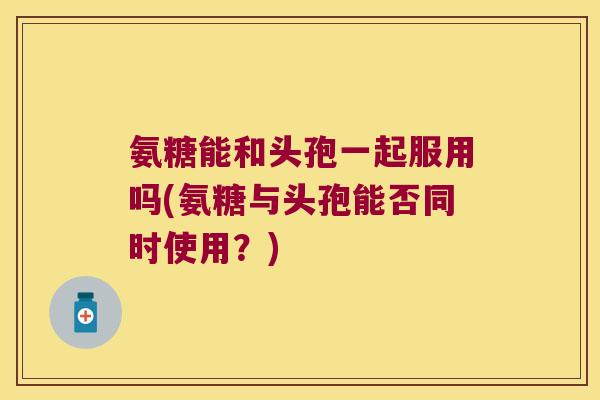 氨糖能和头孢一起服用吗(氨糖与头孢能否同时使用？)