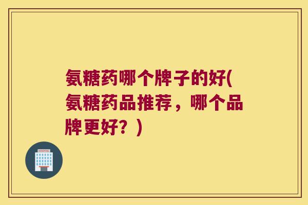 氨糖药哪个牌子的好(氨糖药品推荐,哪个品牌更好?) 氨糖药哪个牌子的好(氨糖药品推荐,哪个品牌更好?)