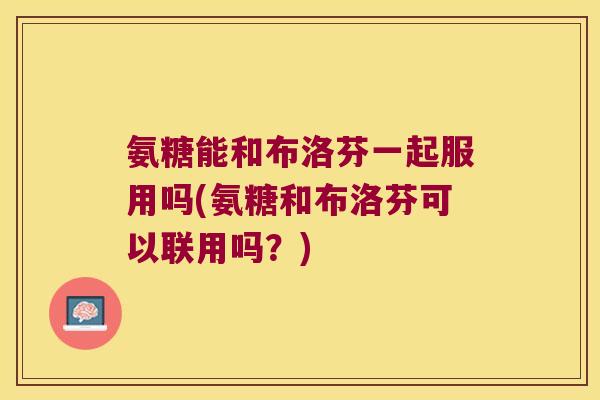 氨糖能和布洛芬一起服用吗(氨糖和布洛芬可以联用吗?) 氨糖能和布洛芬一起服用吗(氨糖和布洛芬可以联用吗?)