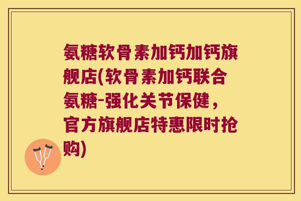 氨糖软骨素加钙加钙旗舰店(软骨素加钙联合氨糖-强化关节保健，官方旗舰店特惠限时抢购)