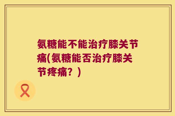 氨糖能不能膝关节痛(氨糖能否膝关节?) 氨糖能不能膝关节痛(氨糖能否膝关节?)