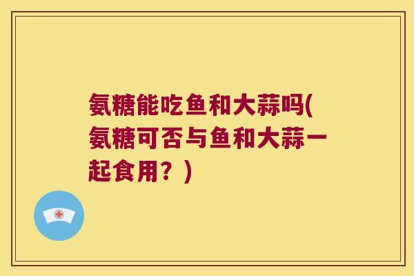 氨糖能吃鱼和大蒜吗(氨糖可否与鱼和大蒜一起食用？)