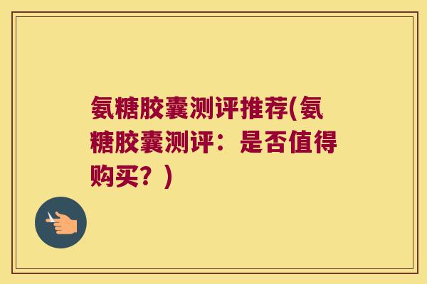 氨糖胶囊测评推荐(氨糖胶囊测评:是否值得购买?) 氨糖胶囊测评推荐(氨糖胶囊测评:是否值得购买?)