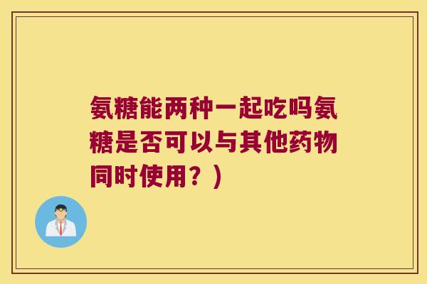氨糖能两种一起吃吗氨糖是否可以与其他同时使用?) 氨糖能两种一起吃吗氨糖是否可以与其他同时使用?)