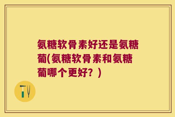 氨糖软骨素好还是氨糖葡(氨糖软骨素和氨糖葡哪个更好?) 氨糖软骨素好还是氨糖葡(氨糖软骨素和氨糖葡哪个更好?)