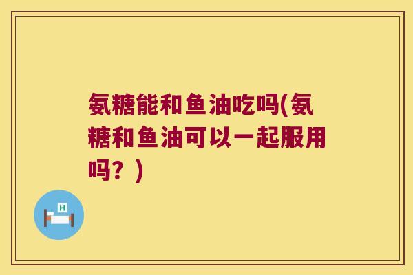 氨糖能和鱼油吃吗(氨糖和鱼油可以一起服用吗？)