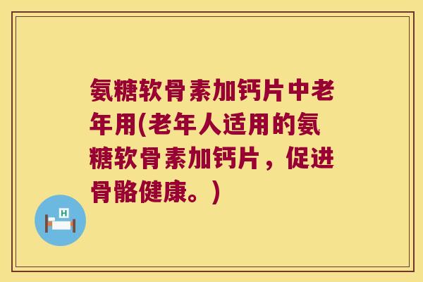 氨糖软骨素加钙片中老年用(老年人适用的氨糖软骨素加钙片，促进骨骼健康。)