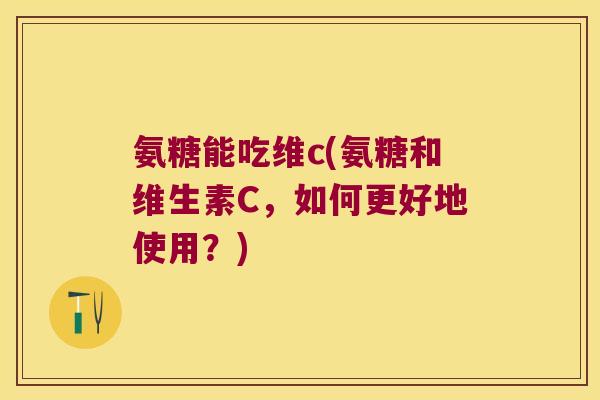 氨糖能吃维c(氨糖和维生素C,如何更好地使用?) 氨糖能吃维c(氨糖和维生素C,如何更好地使用?)
