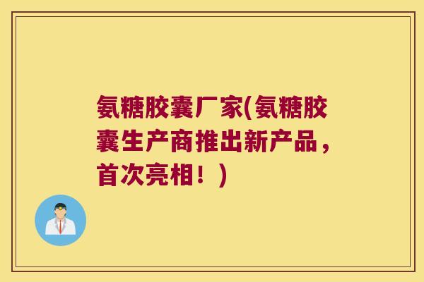 氨糖胶囊厂家(氨糖胶囊生产商推出新产品，首次亮相！)