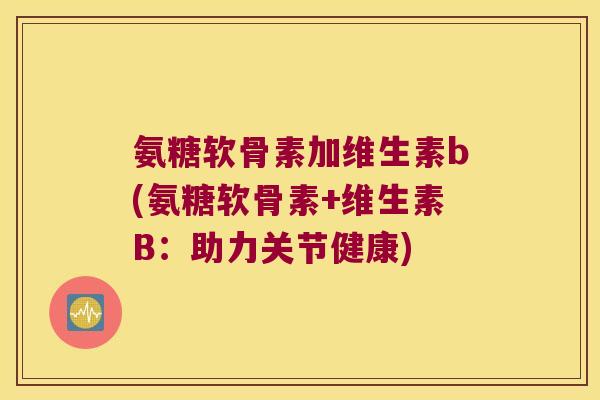 氨糖软骨素加维生素b(氨糖软骨素+维生素B:助力关节健康) 氨糖软骨素加维生素b(氨糖软骨素+维生素B:助力关节健康)