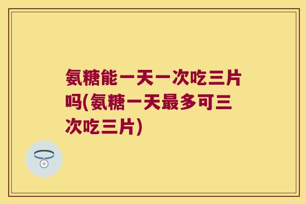 氨糖能一天一次吃三片吗(氨糖一天多可三次吃三片)