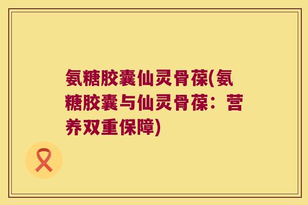 氨糖胶囊仙灵骨葆(氨糖胶囊与仙灵骨葆:营养双重保障) 氨糖胶囊仙灵骨葆(氨糖胶囊与仙灵骨葆:营养双重保障)