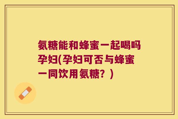 氨糖能和蜂蜜一起喝吗孕妇(孕妇可否与蜂蜜一同饮用氨糖？)