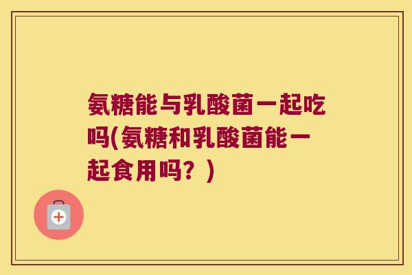 氨糖能与乳酸菌一起吃吗(氨糖和乳酸菌能一起食用吗？)