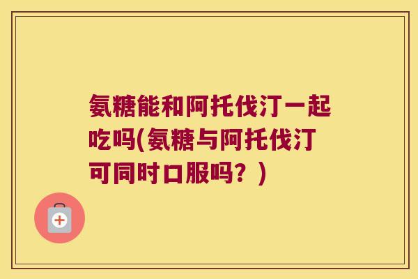 氨糖能和阿托伐汀一起吃吗(氨糖与阿托伐汀可同时口服吗?) 氨糖能和阿托伐汀一起吃吗(氨糖与阿托伐汀可同时口服吗?)