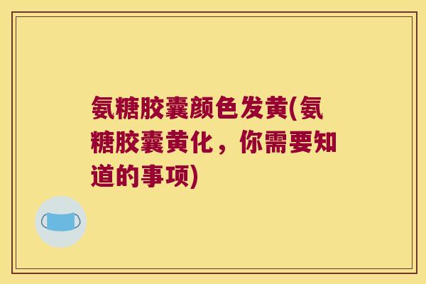氨糖胶囊颜色发黄(氨糖胶囊黄化，你需要知道的事项)