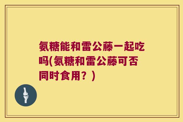 氨糖能和雷公藤一起吃吗(氨糖和雷公藤可否同时食用?) 氨糖能和雷公藤一起吃吗(氨糖和雷公藤可否同时食用?)