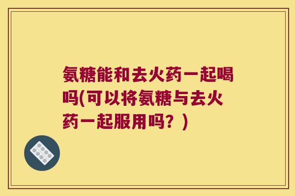 氨糖能和去火药一起喝吗(可以将氨糖与去火药一起服用吗?) 氨糖能和去火药一起喝吗(可以将氨糖与去火药一起服用吗?)