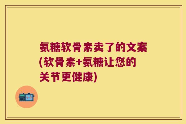 氨糖软骨素卖了的文案(软骨素+氨糖让您的关节更健康)