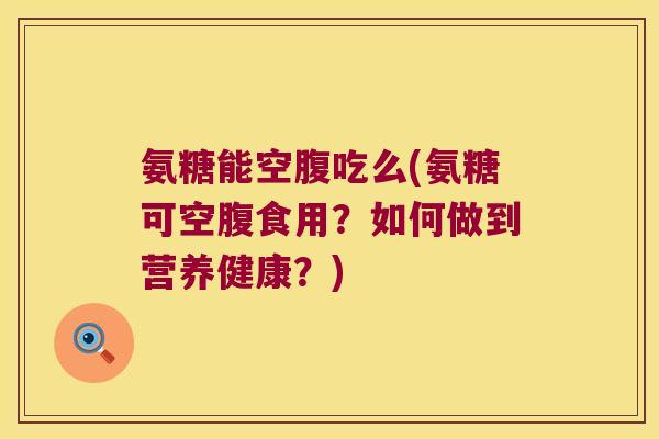 氨糖能空腹吃么(氨糖可空腹食用?如何做到营养健康?) 氨糖能空腹吃么(氨糖可空腹食用?如何做到营养健康?)