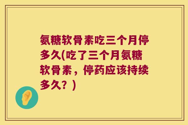 氨糖软骨素吃三个月停多久(吃了三个月氨糖软骨素,停药应该持续多久?) 氨糖软骨素吃三个月停多久(吃了三个月氨糖软骨素,停药应该持续多久?)