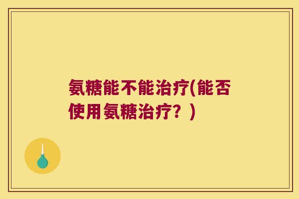 氨糖能不能(能否使用氨糖?) 氨糖能不能(能否使用氨糖?)