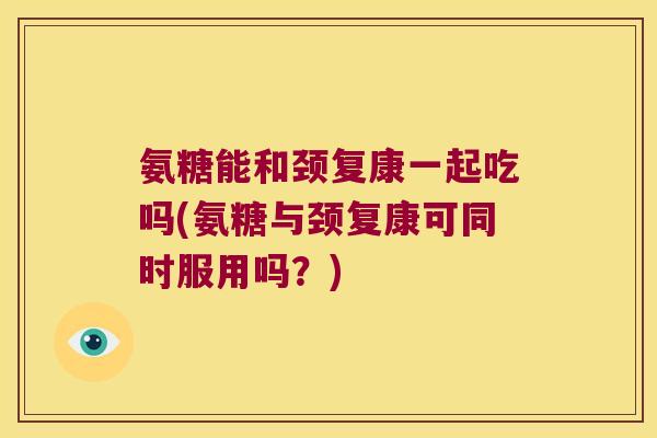 氨糖能和颈复康一起吃吗(氨糖与颈复康可同时服用吗？)