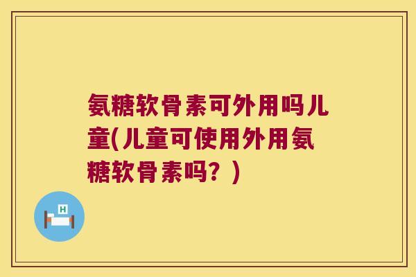 氨糖软骨素可外用吗儿童(儿童可使用外用氨糖软骨素吗?) 氨糖软骨素可外用吗儿童(儿童可使用外用氨糖软骨素吗?)