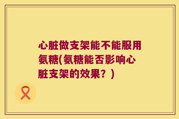 做支架能不能服用氨糖(氨糖能否影响支架的效果?) 做支架能不能服用氨糖(氨糖能否影响支架的效果?)