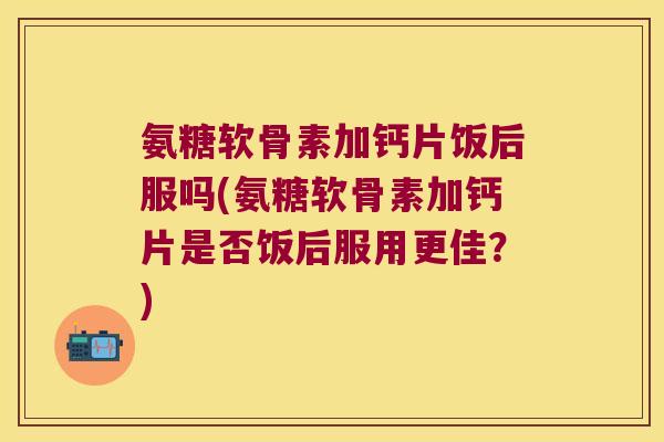氨糖软骨素加钙片饭后服吗(氨糖软骨素加钙片是否饭后服用更佳?) 氨糖软骨素加钙片饭后服吗(氨糖软骨素加钙片是否饭后服用更佳?)