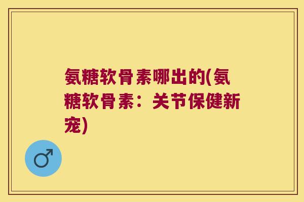 氨糖软骨素哪出的(氨糖软骨素:关节保健新宠) 氨糖软骨素哪出的(氨糖软骨素:关节保健新宠)