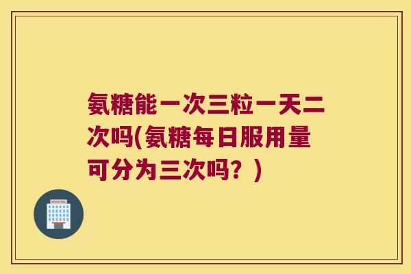 氨糖能一次三粒一天二次吗(氨糖每日服用量可分为三次吗？)